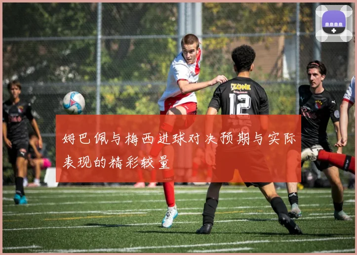 姆巴佩与梅西进球对决预期与实际表现的精彩较量