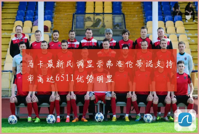马卡最新民调显示弗洛伦蒂诺支持率高达6511优势明显