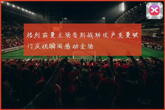 格列兹曼主场告别战助攻卢克曼破门庆祝瞬间感动全场