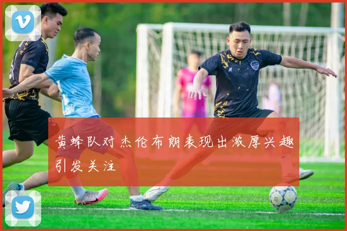 黄蜂队对杰伦布朗表现出浓厚兴趣引发关注