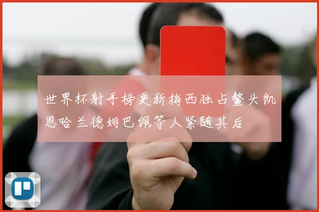 世界杯射手榜更新梅西独占鳌头凯恩哈兰德姆巴佩等人紧随其后