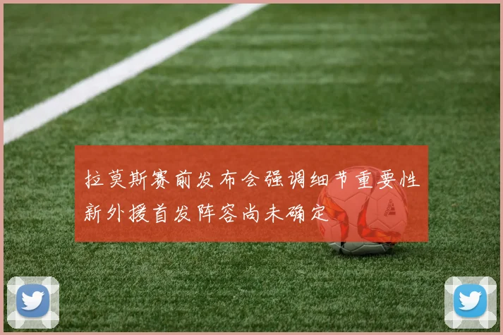 拉莫斯赛前发布会强调细节重要性新外援首发阵容尚未确定