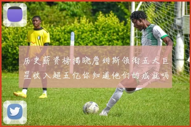 历史薪资榜揭晓詹姆斯领衔五大巨星收入超五亿你知道他们的成就吗