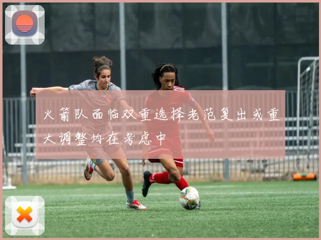 火箭队面临双重选择老范复出或重大调整均在考虑中