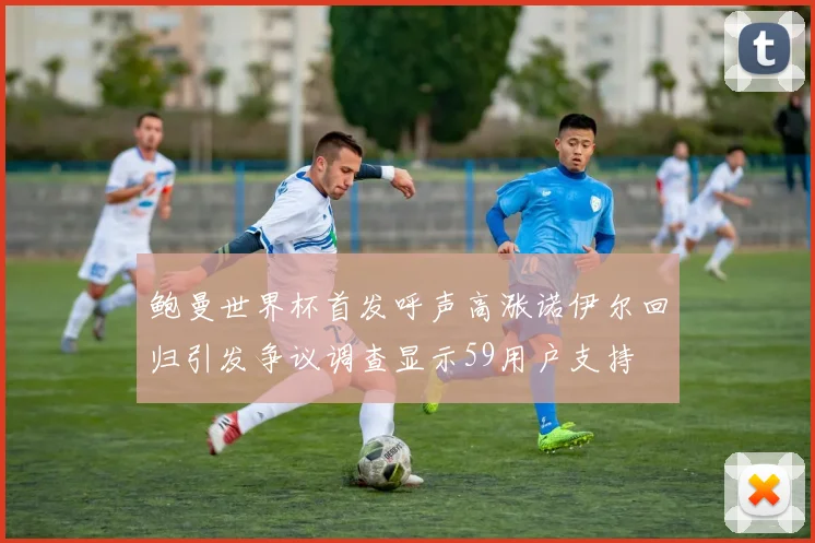 鲍曼世界杯首发呼声高涨诺伊尔回归引发争议调查显示59用户支持