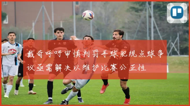 戴奇呼吁审慎判罚手球犯规点球争议亟需解决以维护比赛公正性