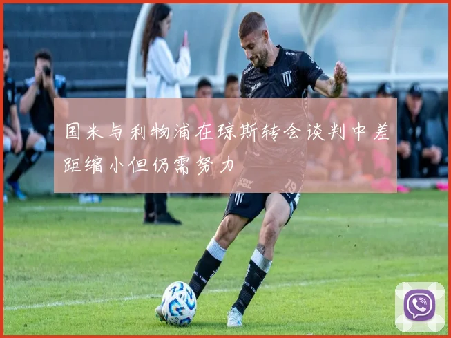 国米与利物浦在琼斯转会谈判中差距缩小但仍需努力