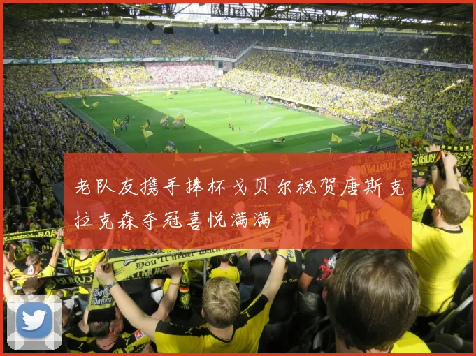 老队友携手捧杯戈贝尔祝贺唐斯克拉克森夺冠喜悦满满