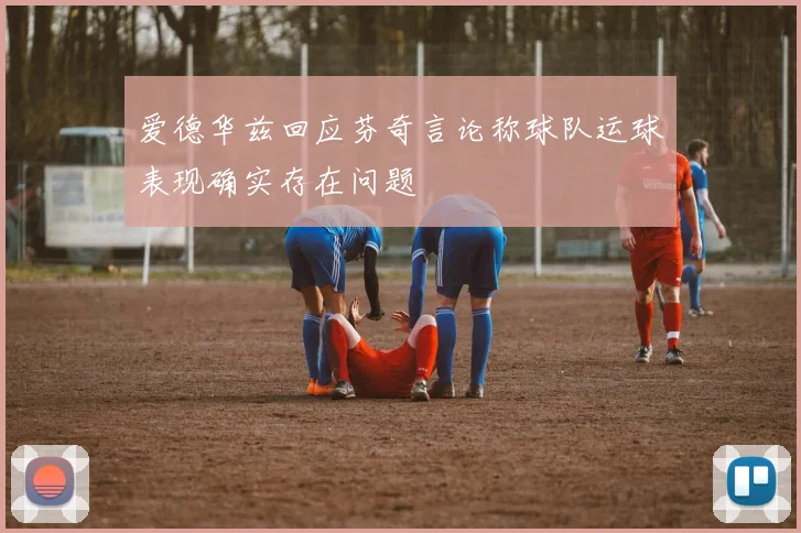 爱德华兹回应芬奇言论称球队运球表现确实存在问题