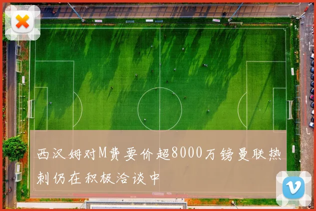 西汉姆对M费要价超8000万镑曼联热刺仍在积极洽谈中