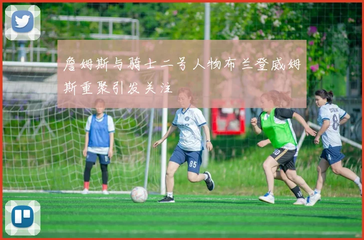 詹姆斯与骑士二号人物布兰登威姆斯重聚引发关注
