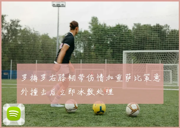 罗梅罗右膝韧带伤情加重萨比策意外撞击后立即冰敷处理