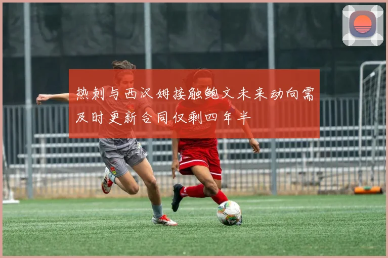 热刺与西汉姆接触鲍文未来动向需及时更新合同仅剩四年半