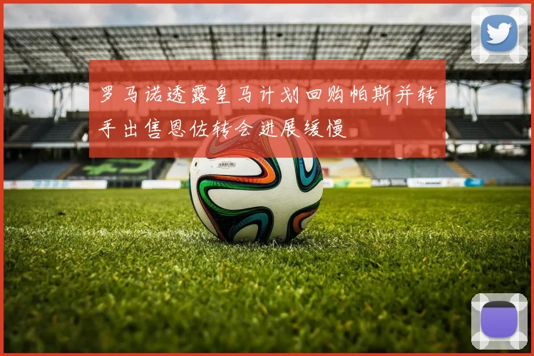 罗马诺透露皇马计划回购帕斯并转手出售恩佐转会进展缓慢