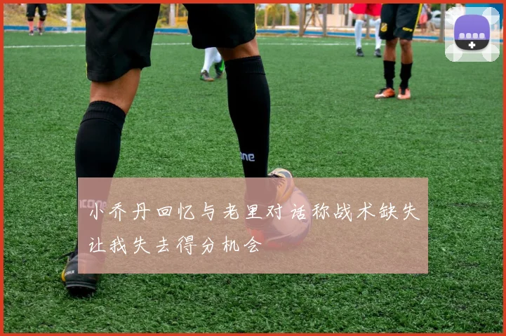 小乔丹回忆与老里对话称战术缺失让我失去得分机会