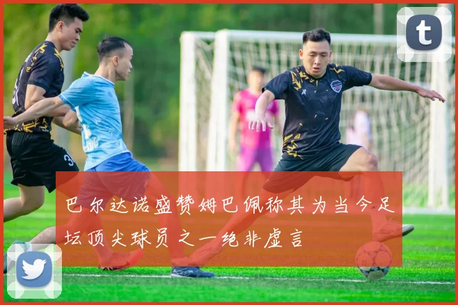 巴尔达诺盛赞姆巴佩称其为当今足坛顶尖球员之一绝非虚言