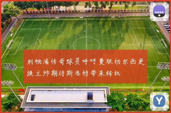 利物浦传奇球员呼吁曼联切尔西更换主帅期待斯洛特带来转机